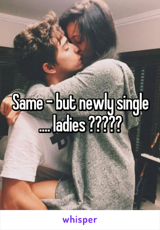 Same - but newly single .... ladies ?????