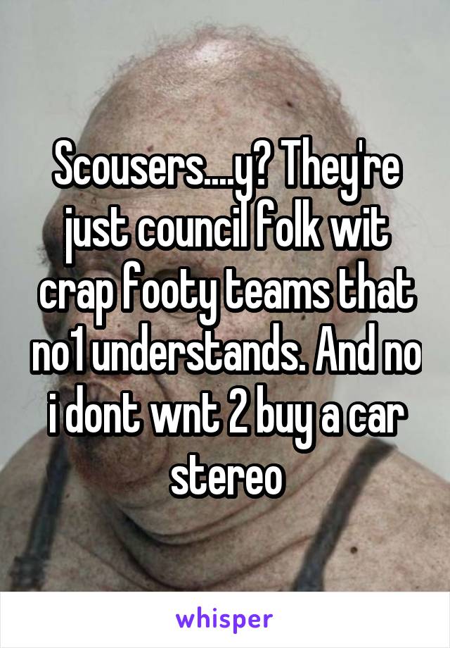 Scousers....y? They're just council folk wit crap footy teams that no1 understands. And no i dont wnt 2 buy a car stereo