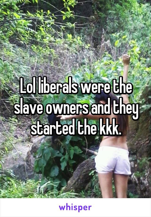 Lol liberals were the slave owners and they started the kkk.