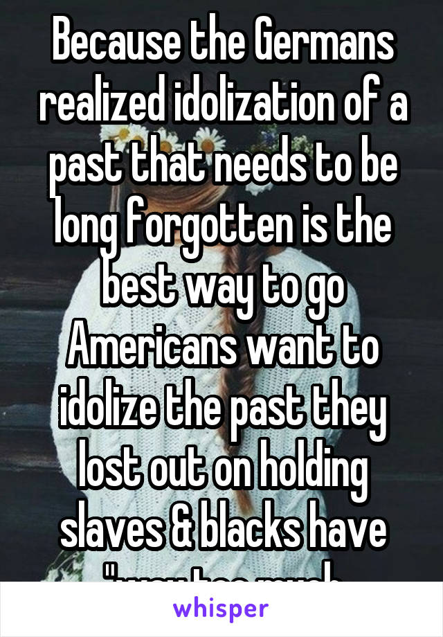 Because the Germans realized idolization of a past that needs to be long forgotten is the best way to go Americans want to idolize the past they lost out on holding slaves & blacks have "way too much