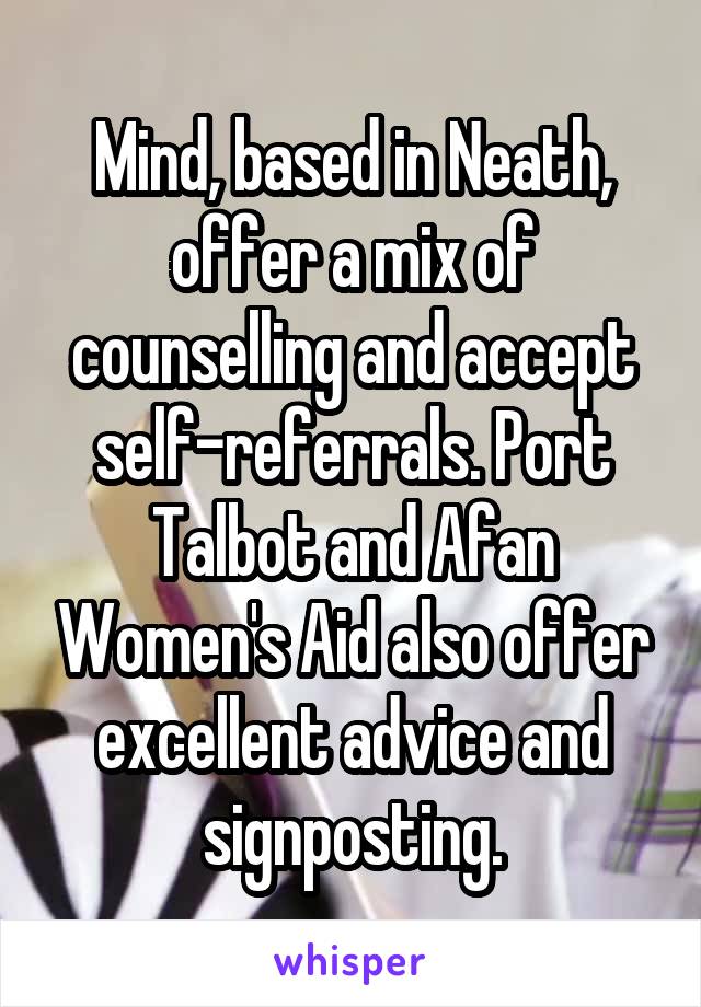 Mind, based in Neath, offer a mix of counselling and accept self-referrals. Port Talbot and Afan Women's Aid also offer excellent advice and signposting.