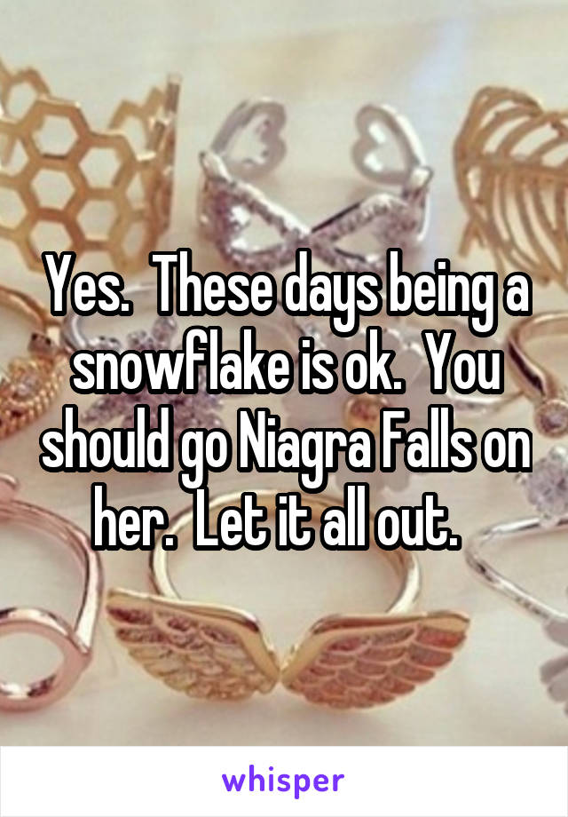 Yes.  These days being a snowflake is ok.  You should go Niagra Falls on her.  Let it all out.  