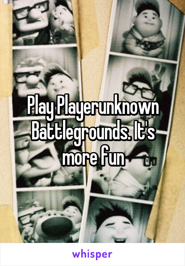 Play Playerunknown Battlegrounds. It's more fun