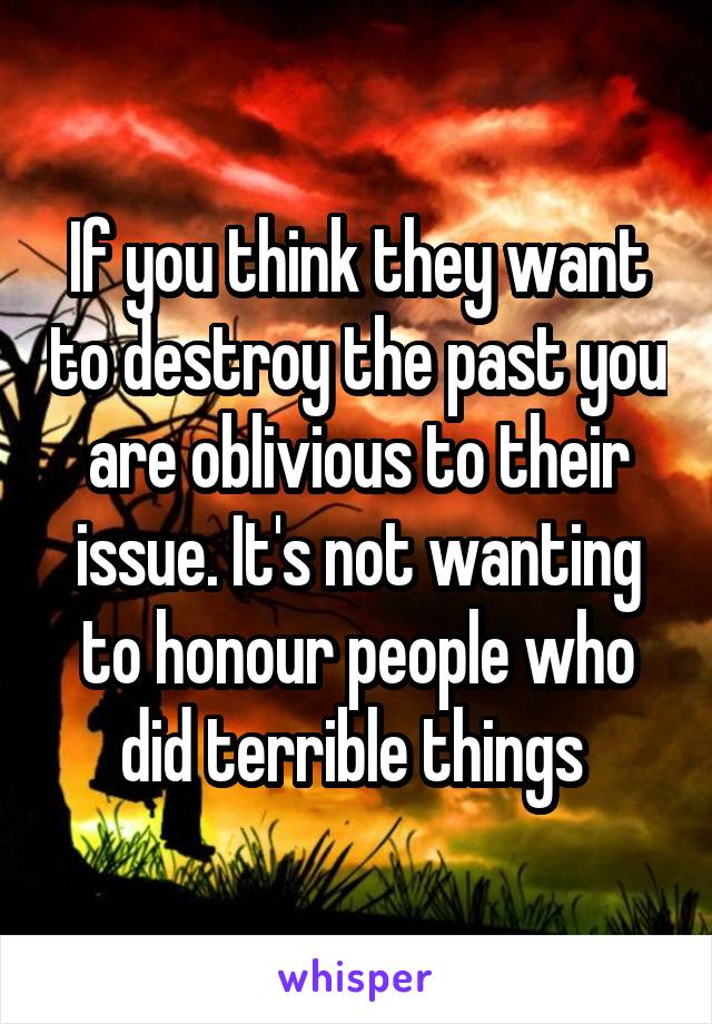 If you think they want to destroy the past you are oblivious to their issue. It's not wanting to honour people who did terrible things 