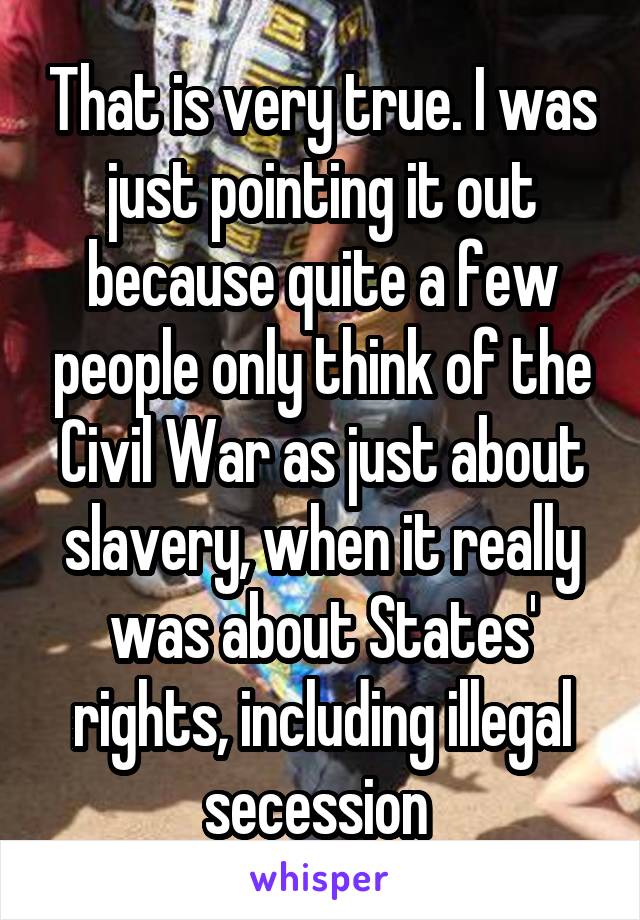 That is very true. I was just pointing it out because quite a few people only think of the Civil War as just about slavery, when it really was about States' rights, including illegal secession 