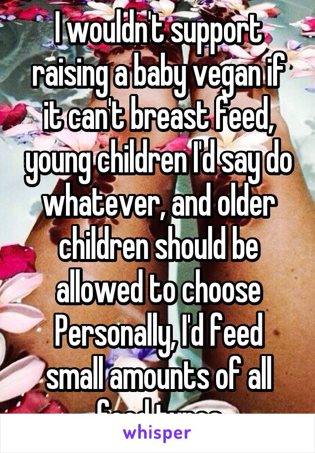 I wouldn't support raising a baby vegan if it can't breast feed, young children I'd say do whatever, and older children should be allowed to choose
Personally, I'd feed small amounts of all food types