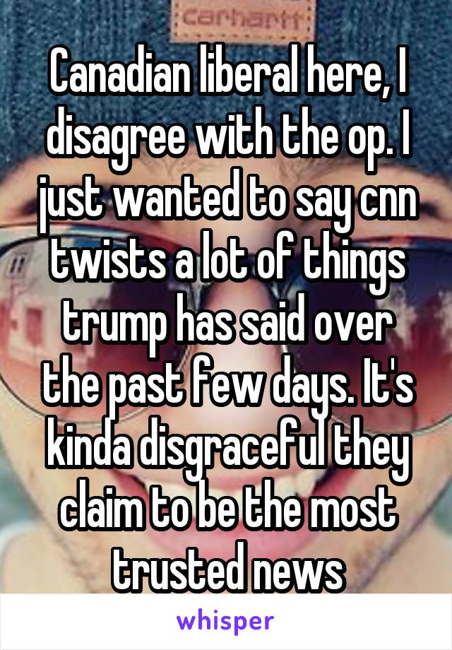Canadian liberal here, I disagree with the op. I just wanted to say cnn twists a lot of things trump has said over the past few days. It's kinda disgraceful they claim to be the most trusted news