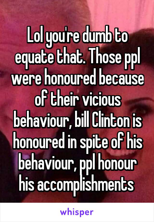 Lol you're dumb to equate that. Those ppl were honoured because of their vicious behaviour, bill Clinton is honoured in spite of his behaviour, ppl honour his accomplishments 