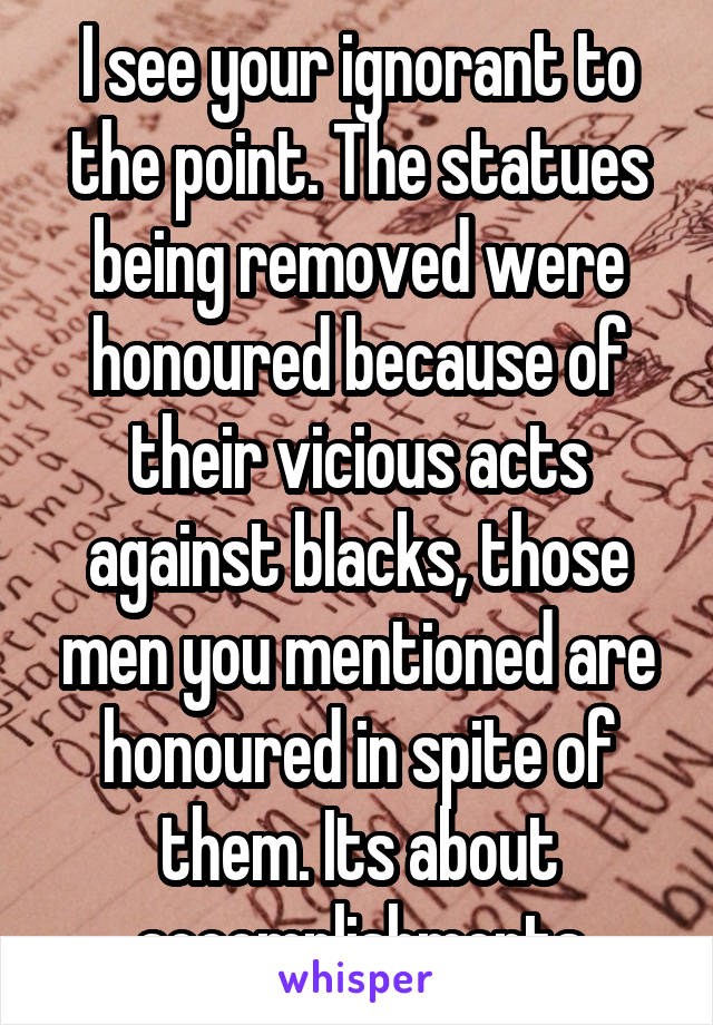 I see your ignorant to the point. The statues being removed were honoured because of their vicious acts against blacks, those men you mentioned are honoured in spite of them. Its about accomplishments