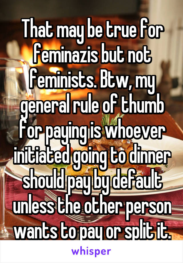 That may be true for feminazis but not feminists. Btw, my general rule of thumb for paying is whoever initiated going to dinner should pay by default unless the other person wants to pay or split it.
