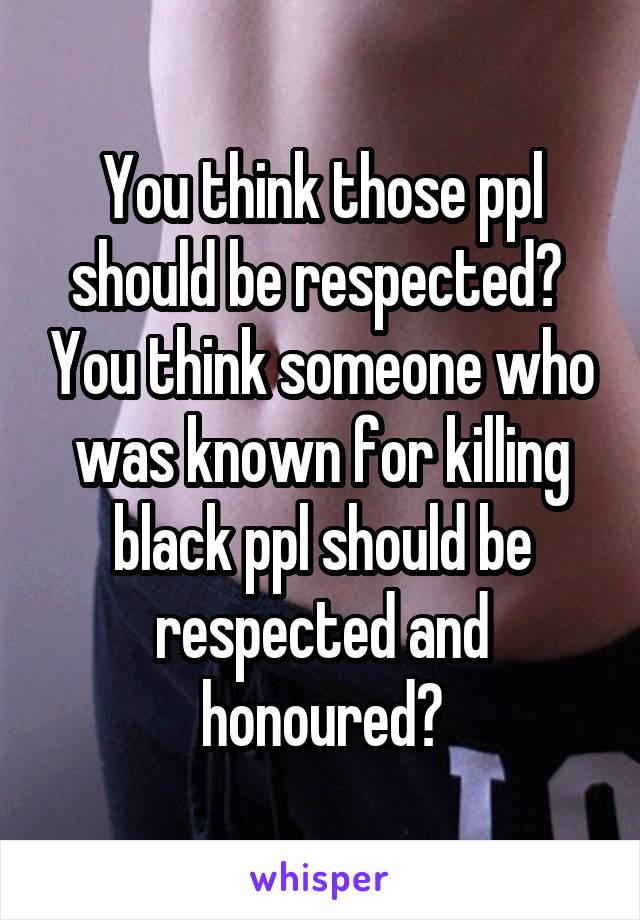 You think those ppl should be respected?  You think someone who was known for killing black ppl should be respected and honoured?