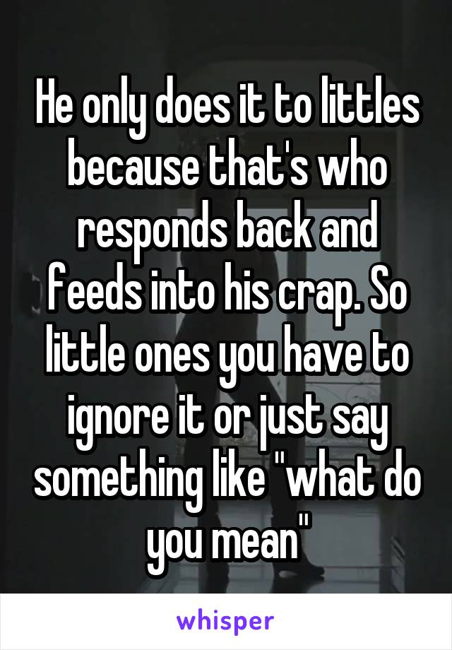 He only does it to littles because that's who responds back and feeds into his crap. So little ones you have to ignore it or just say something like "what do you mean"