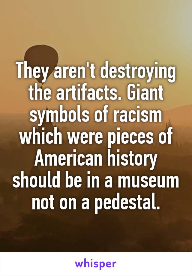 They aren't destroying the artifacts. Giant symbols of racism which were pieces of American history should be in a museum not on a pedestal.