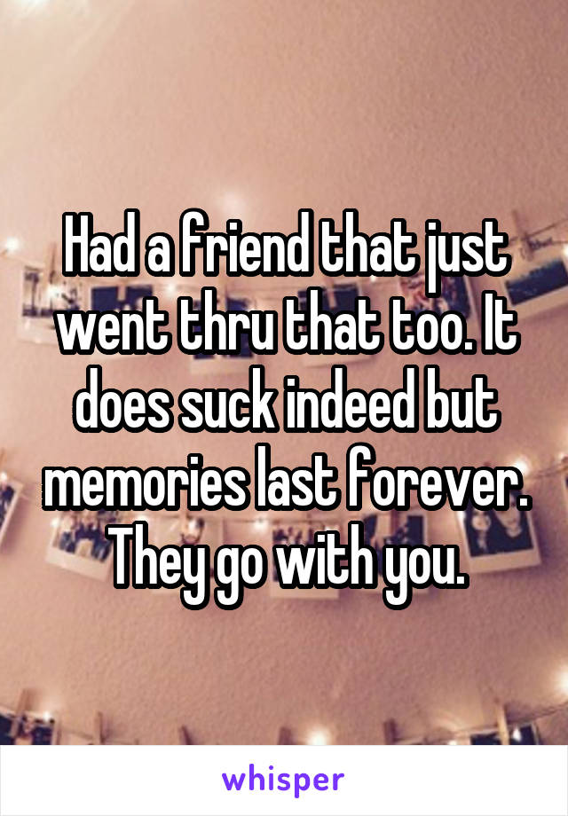 Had a friend that just went thru that too. It does suck indeed but memories last forever. They go with you.