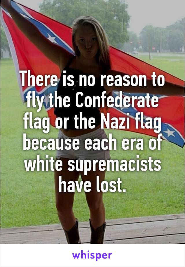 There is no reason to fly the Confederate flag or the Nazi flag because each era of white supremacists have lost.