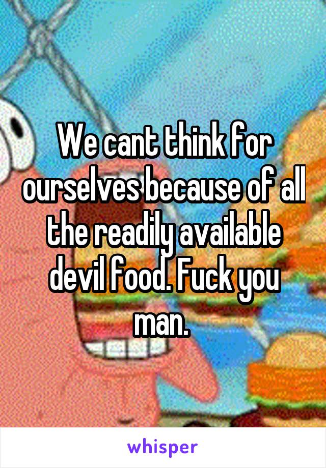 We cant think for ourselves because of all the readily available devil food. Fuck you man. 