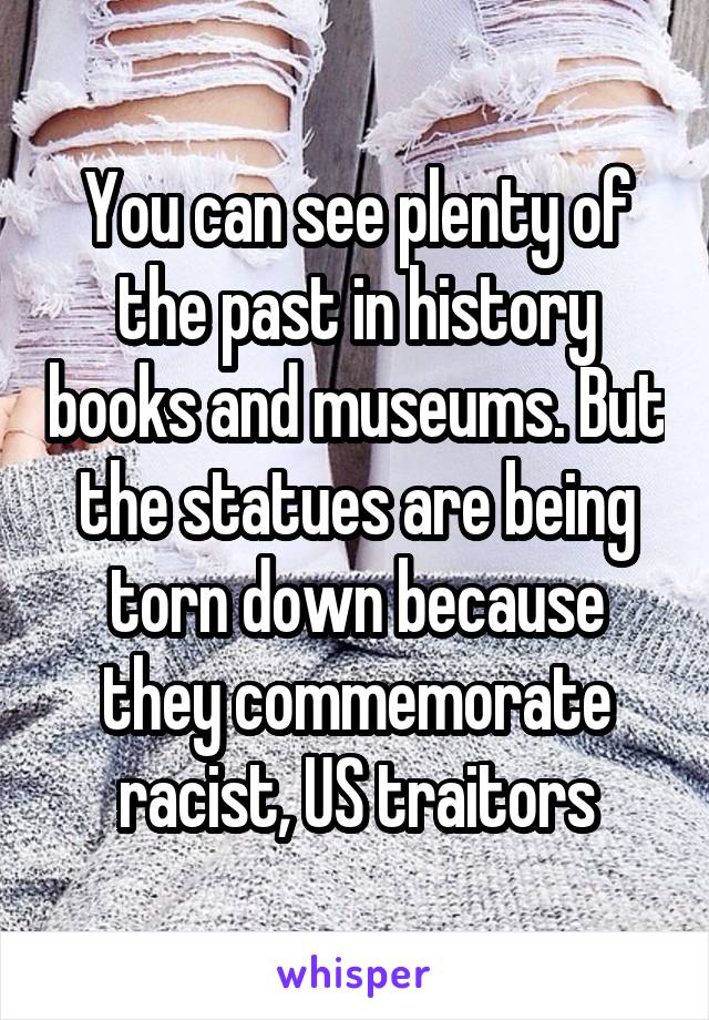 You can see plenty of the past in history books and museums. But the statues are being torn down because they commemorate racist, US traitors
