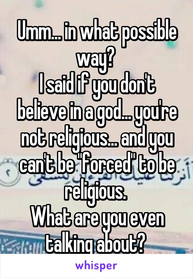Umm... in what possible way? 
I said if you don't believe in a god... you're not religious... and you can't be "forced" to be religious. 
What are you even talking about? 