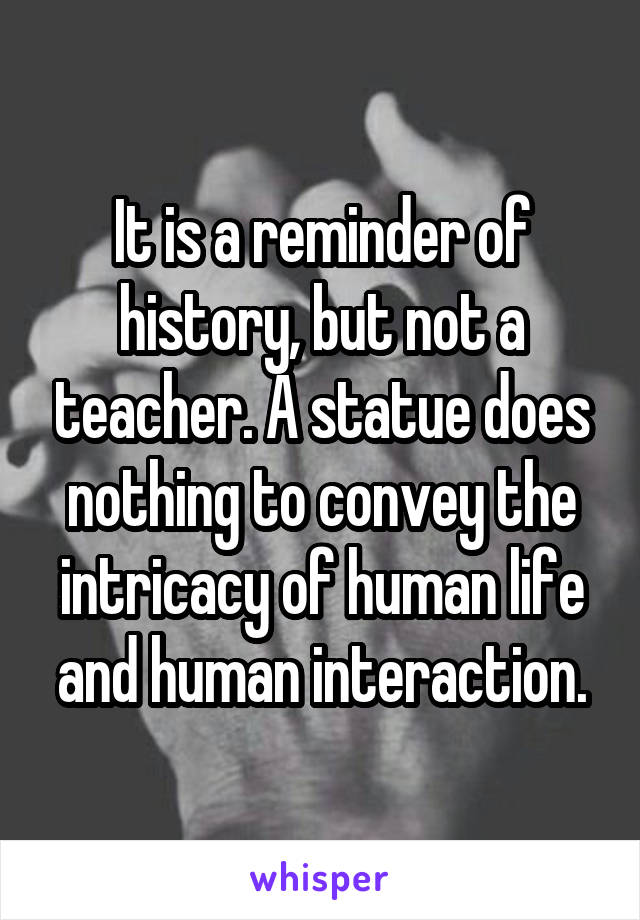 It is a reminder of history, but not a teacher. A statue does nothing to convey the intricacy of human life and human interaction.