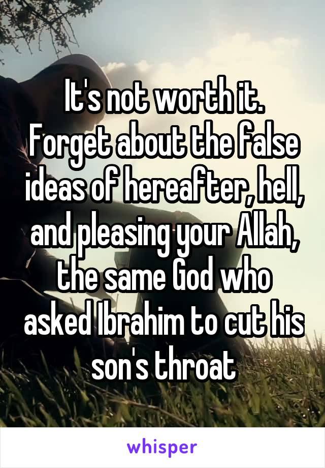 It's not worth it.
Forget about the false ideas of hereafter, hell, and pleasing your Allah, the same God who asked Ibrahim to cut his son's throat