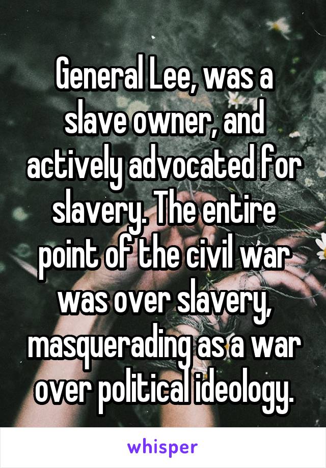 General Lee, was a slave owner, and actively advocated for slavery. The entire point of the civil war was over slavery, masquerading as a war over political ideology.