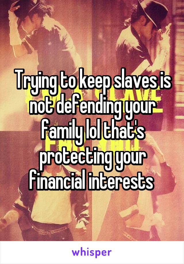 Trying to keep slaves is not defending your family lol that's protecting your financial interests 