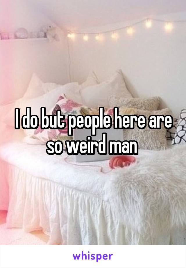 I do but people here are so weird man 