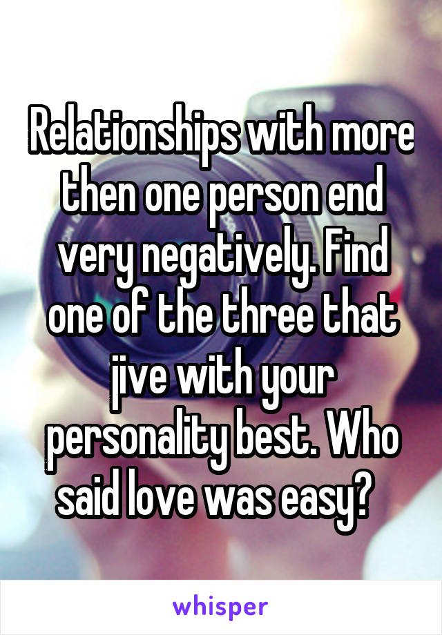 Relationships with more then one person end very negatively. Find one of the three that jive with your personality best. Who said love was easy?  