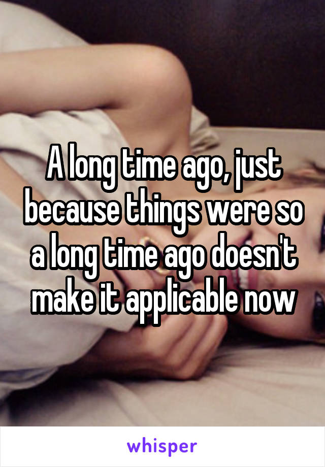 A long time ago, just because things were so a long time ago doesn't make it applicable now