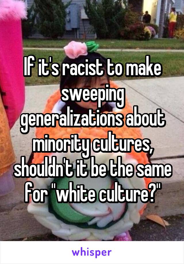 If it's racist to make sweeping generalizations about minority cultures, shouldn't it be the same for "white culture?"