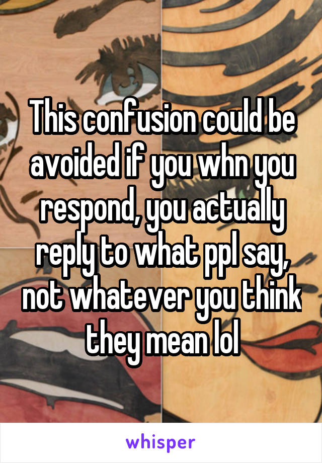 This confusion could be avoided if you whn you respond, you actually reply to what ppl say, not whatever you think they mean lol