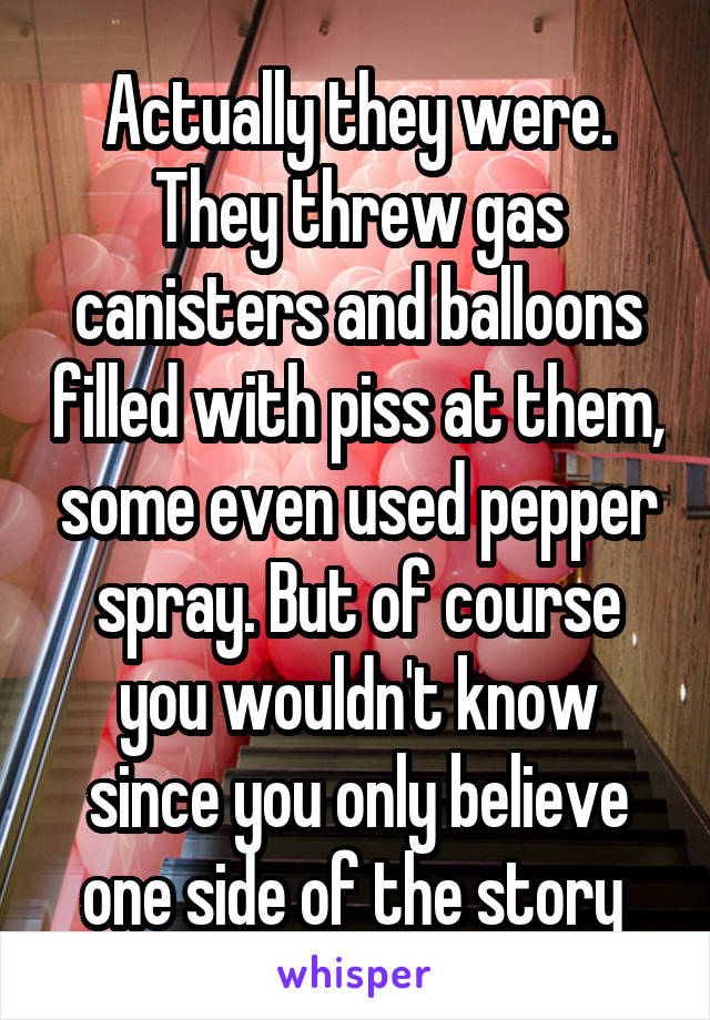 Actually they were. They threw gas canisters and balloons filled with piss at them, some even used pepper spray. But of course you wouldn't know since you only believe one side of the story 