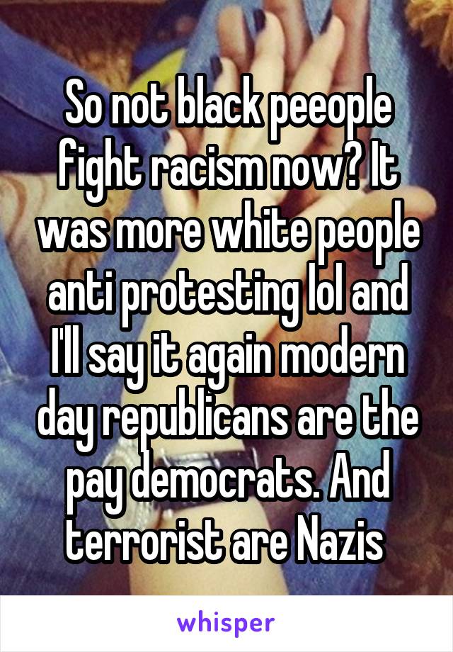 So not black peeople fight racism now? It was more white people anti protesting lol and I'll say it again modern day republicans are the pay democrats. And terrorist are Nazis 