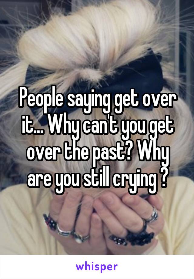 People saying get over it... Why can't you get over the past? Why are you still crying ?