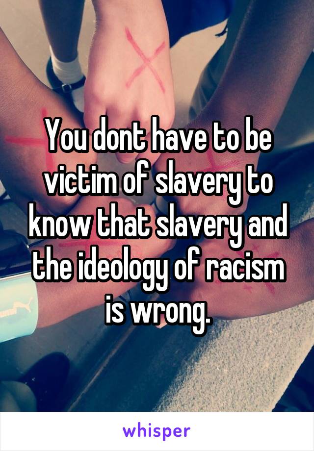 You dont have to be victim of slavery to know that slavery and the ideology of racism is wrong.