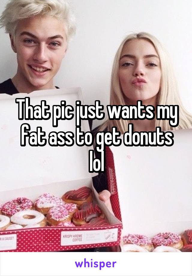 That pic just wants my fat ass to get donuts lol