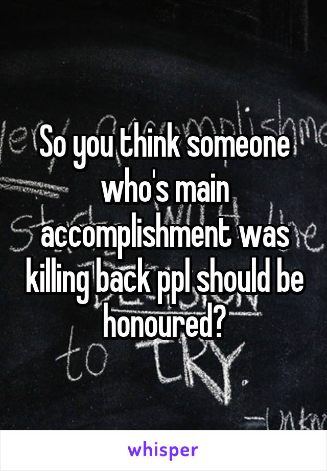 So you think someone who's main accomplishment was killing back ppl should be honoured?