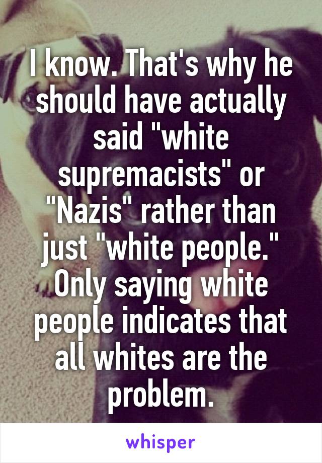 I know. That's why he should have actually said "white supremacists" or "Nazis" rather than just "white people." Only saying white people indicates that all whites are the problem.