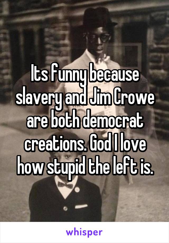 Its funny because slavery and Jim Crowe are both democrat creations. God I love how stupid the left is.