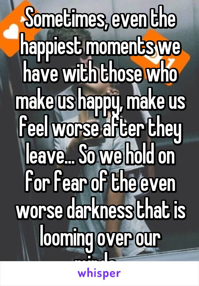 Sometimes, even the happiest moments we have with those who make us happy, make us feel worse after they leave... So we hold on for fear of the even worse darkness that is looming over our minds...