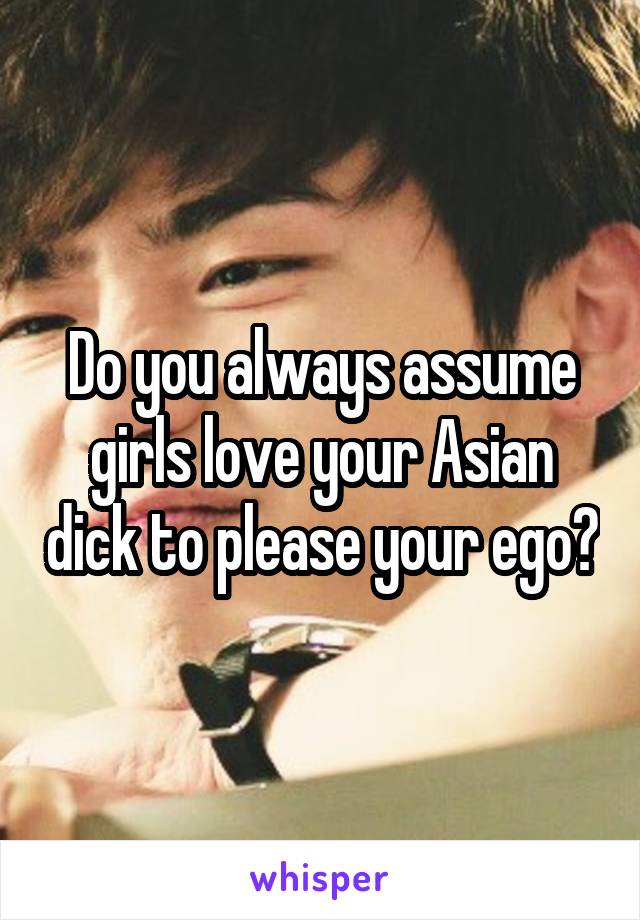 Do you always assume girls love your Asian dick to please your ego?