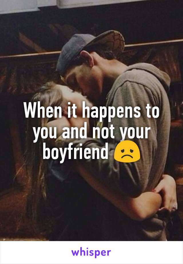When it happens to you and not your boyfriend 😞