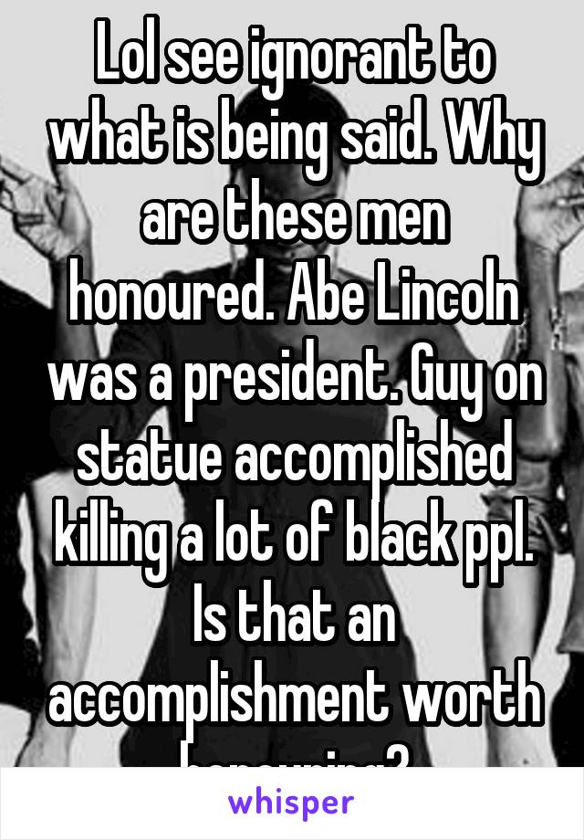 Lol see ignorant to what is being said. Why are these men honoured. Abe Lincoln was a president. Guy on statue accomplished killing a lot of black ppl. Is that an accomplishment worth honouring?