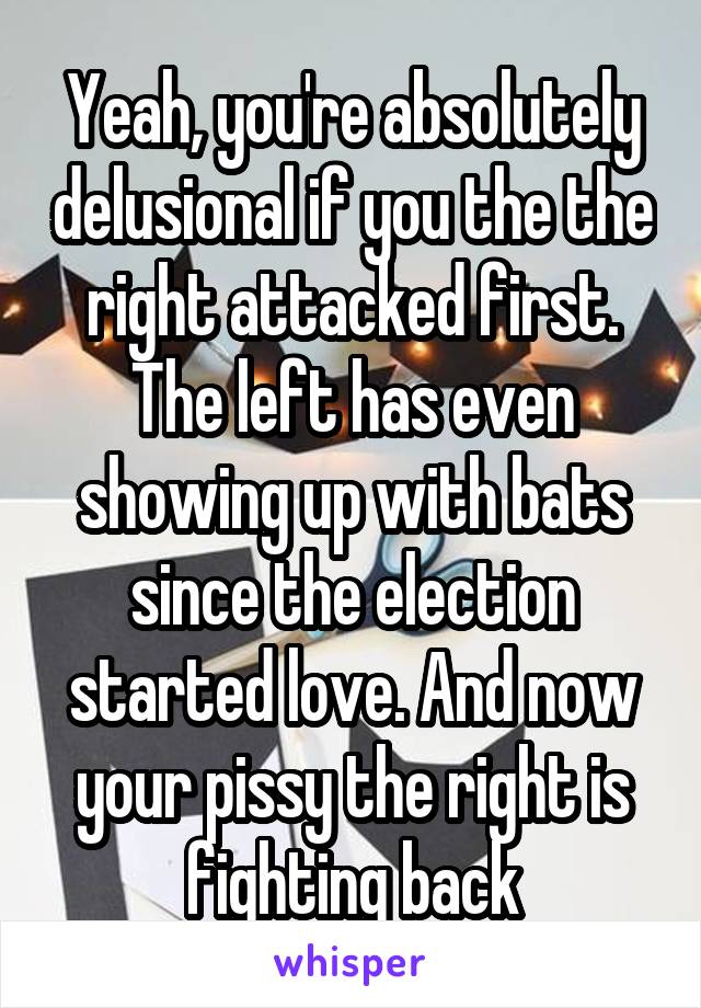 Yeah, you're absolutely delusional if you the the right attacked first. The left has even showing up with bats since the election started love. And now your pissy the right is fighting back