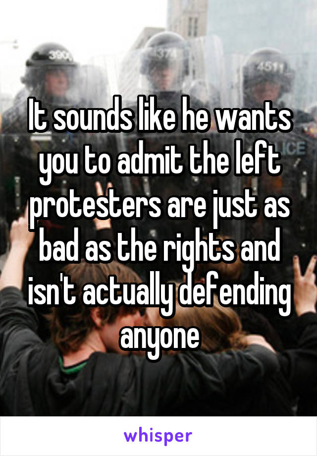 It sounds like he wants you to admit the left protesters are just as bad as the rights and isn't actually defending anyone