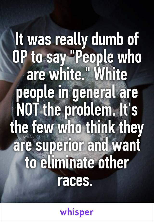 It was really dumb of OP to say "People who are white." White people in general are NOT the problem. It's the few who think they are superior and want to eliminate other races. 