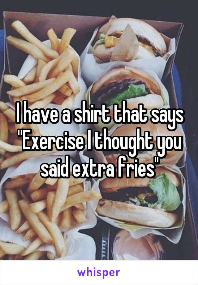 I have a shirt that says "Exercise I thought you said extra fries"