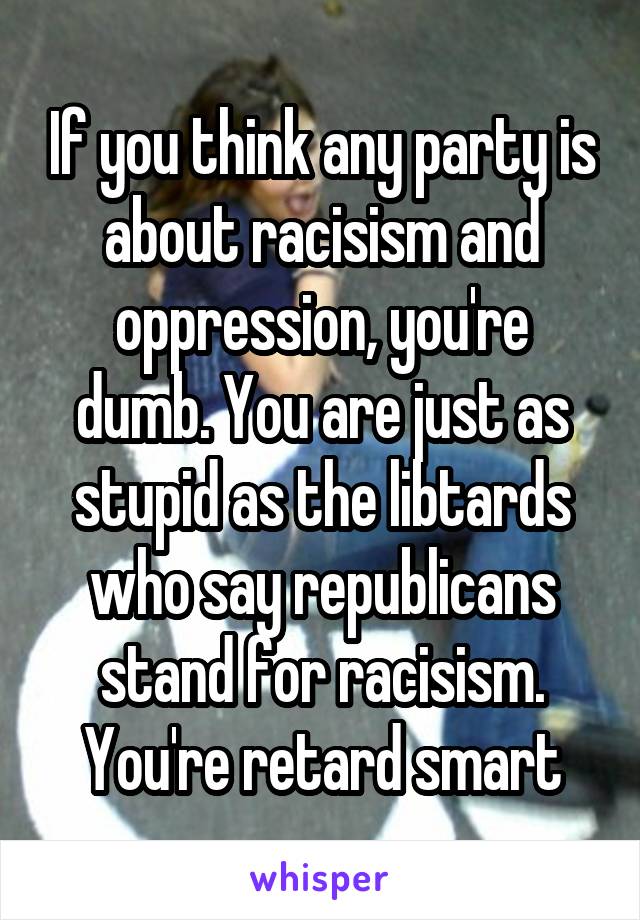 If you think any party is about racisism and oppression, you're dumb. You are just as stupid as the libtards who say republicans stand for racisism. You're retard smart