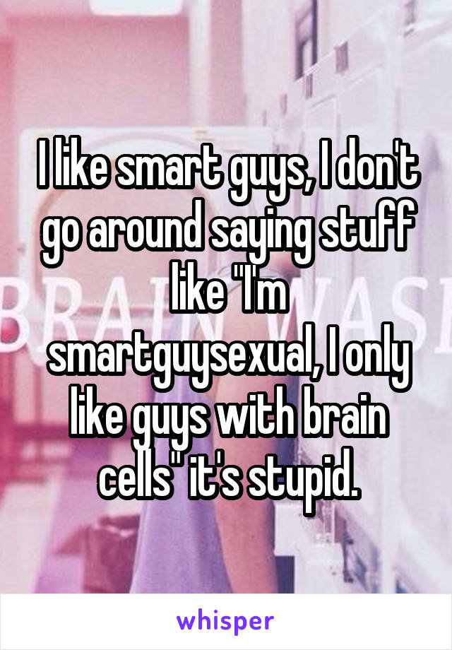 I like smart guys, I don't go around saying stuff like "I'm smartguysexual, I only like guys with brain cells" it's stupid.