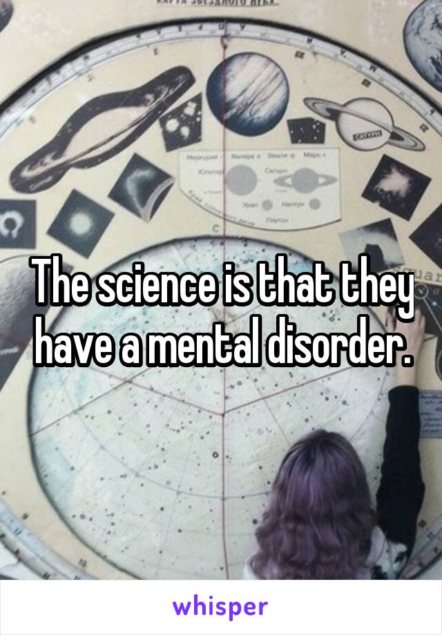 The science is that they have a mental disorder.